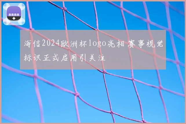 海信2024欧洲杯logo亮相 赛事视觉标识正式启用引关注